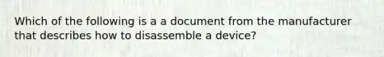 Which of the following is a a document from the manufacturer that describes how to disassemble a device?