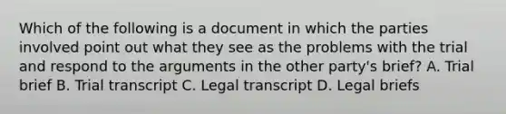 Which of the following is a document in which the parties involved point out what they see as the problems with the trial and respond to the arguments in the other party's brief? A. Trial brief B. Trial transcript C. Legal transcript D. Legal briefs