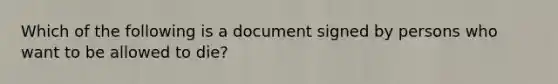 Which of the following is a document signed by persons who want to be allowed to die?