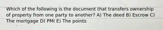 Which of the following is the document that transfers ownership of property from one party to another? A) The deed B) Escrow C) The mortgage D) PMI E) The points