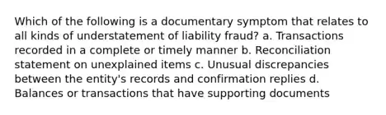 Which of the following is a documentary symptom that relates to all kinds of understatement of liability fraud? a. Transactions recorded in a complete or timely manner b. Reconciliation statement on unexplained items c. Unusual discrepancies between the entity's records and confirmation replies d. Balances or transactions that have supporting documents