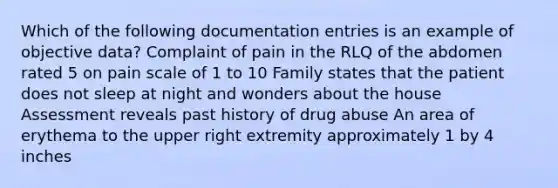 Which of the following documentation entries is an example of objective data? Complaint of pain in the RLQ of the abdomen rated 5 on pain scale of 1 to 10 Family states that the patient does not sleep at night and wonders about the house Assessment reveals past history of drug abuse An area of erythema to the upper right extremity approximately 1 by 4 inches