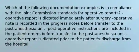 Which of the following documentation examples is in compliance with the Joint Commission standards for operative reports? -operative report is dictated immediately after surgery -operative note is recorded in the progress notes before transfer to the post-anesthesia unit -post-operative instructions are included in the patient orders before transfer to the post-anesthesia unit -operative report is dictated prior to the patient's discharge from the hospital