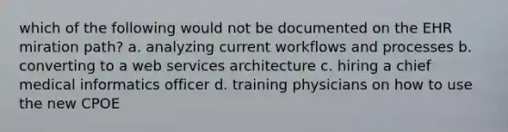 which of the following would not be documented on the EHR miration path? a. analyzing current workflows and processes b. converting to a web services architecture c. hiring a chief medical informatics officer d. training physicians on how to use the new CPOE