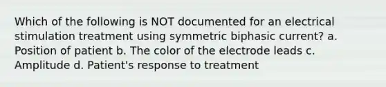 Which of the following is NOT documented for an electrical stimulation treatment using symmetric biphasic current? a. Position of patient b. The color of the electrode leads c. Amplitude d. Patient's response to treatment