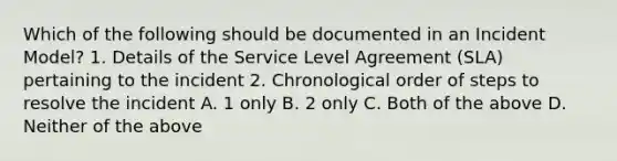 Which of the following should be documented in an Incident Model? 1. Details of the Service Level Agreement (SLA) pertaining to the incident 2. Chronological order of steps to resolve the incident A. 1 only B. 2 only C. Both of the above D. Neither of the above