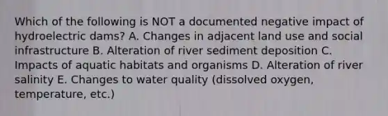 Which of the following is NOT a documented negative impact of hydroelectric dams? A. Changes in adjacent land use and social infrastructure B. Alteration of river sediment deposition C. Impacts of aquatic habitats and organisms D. Alteration of river salinity E. Changes to water quality (dissolved oxygen, temperature, etc.)