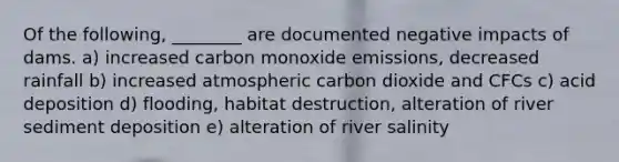 Of the following, ________ are documented negative impacts of dams. a) increased carbon monoxide emissions, decreased rainfall b) increased atmospheric carbon dioxide and CFCs c) acid deposition d) flooding, habitat destruction, alteration of river sediment deposition e) alteration of river salinity