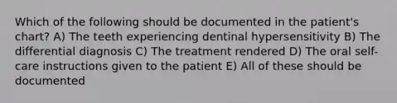 Which of the following should be documented in the patient's chart? A) The teeth experiencing dentinal hypersensitivity B) The differential diagnosis C) The treatment rendered D) The oral self-care instructions given to the patient E) All of these should be documented