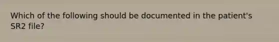 Which of the following should be documented in the patient's SR2 file?