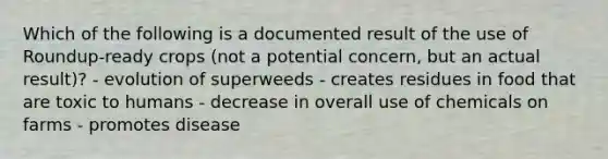 Which of the following is a documented result of the use of Roundup-ready crops (not a potential concern, but an actual result)? - evolution of superweeds - creates residues in food that are toxic to humans - decrease in overall use of chemicals on farms - promotes disease