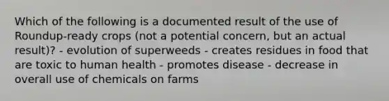 Which of the following is a documented result of the use of Roundup-ready crops (not a potential concern, but an actual result)? - evolution of superweeds - creates residues in food that are toxic to human health - promotes disease - decrease in overall use of chemicals on farms