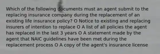 Which of the following documents must an agent submit to the replacing insurance company during the replacement of an existing life insurance policy? O Notice to existing and replacing insurers of intention to replace O A list of all policies the agent has replaced in the last 3 years O A statement made by the agent that NAIC guidelines have been met during the replacement process O A copy of the agent's insurance license