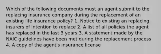 Which of the following documents must an agent submit to the replacing insurance company during the replacement of an existing life insurance policy? 1. Notice to existing an replacing insurers of intention to replace 2. A list of all policies the agent has replaced in the last 3 years 3. A statement made by the NAIC guidelines have been met during the replacement process 4. A copy of the agent's insurance license