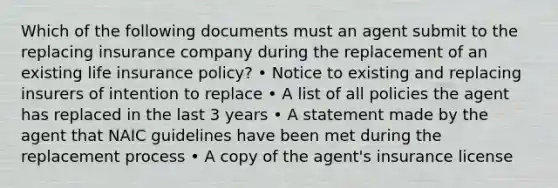 Which of the following documents must an agent submit to the replacing insurance company during the replacement of an existing life insurance policy? • Notice to existing and replacing insurers of intention to replace • A list of all policies the agent has replaced in the last 3 years • A statement made by the agent that NAIC guidelines have been met during the replacement process • A copy of the agent's insurance license