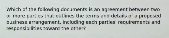 Which of the following documents is an agreement between two or more parties that outlines the terms and details of a proposed business arrangement, including each parties' requirements and responsibilities toward the other?