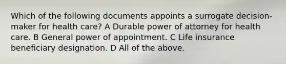 Which of the following documents appoints a surrogate decision-maker for health care? A Durable power of attorney for health care. B General power of appointment. C Life insurance beneficiary designation. D All of the above.