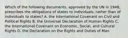 Which of the following documents, approved by the UN in 1948, prescribes the obligations of states to individuals, rather than of individuals to states? A. the International Covenant on Civil and Political Rights B. the Universal Declaration of Human Rights C. the International Covenant on Economic, Social, and Cultural Rights D. the Declaration on the Rights and Duties of Man