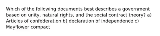 Which of the following documents best describes a government based on unity, natural rights, and the social contract theory? a) Articles of confederation b) declaration of independence c) Mayflower compact