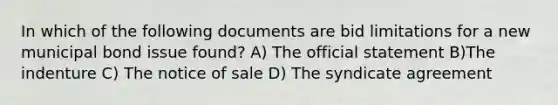 In which of the following documents are bid limitations for a new municipal bond issue found? A) The official statement B)The indenture C) The notice of sale D) The syndicate agreement