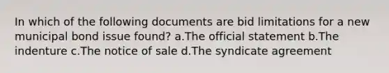 In which of the following documents are bid limitations for a new municipal bond issue found? a.The official statement b.The indenture c.The notice of sale d.The syndicate agreement