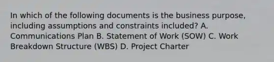 In which of the following documents is the business purpose, including assumptions and constraints included? A. Communications Plan B. Statement of Work (SOW) C. Work Breakdown Structure (WBS) D. Project Charter