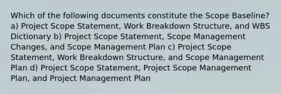 Which of the following documents constitute the Scope Baseline? a) Project Scope Statement, Work Breakdown Structure, and WBS Dictionary b) Project Scope Statement, Scope Management Changes, and Scope Management Plan c) Project Scope Statement, Work Breakdown Structure, and Scope Management Plan d) Project Scope Statement, Project Scope Management Plan, and Project Management Plan