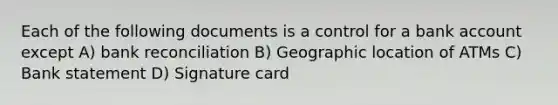 Each of the following documents is a control for a bank account except A) bank reconciliation B) Geographic location of ATMs C) Bank statement D) Signature card