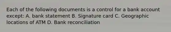 Each of the following documents is a control for a bank account except: A. bank statement B. Signature card C. Geographic locations of ATM D. Bank reconciliation