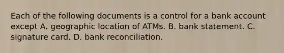 Each of the following documents is a control for a bank account except A. geographic location of ATMs. B. bank statement. C. signature card. D. bank reconciliation.