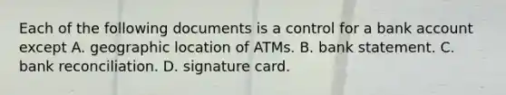 Each of the following documents is a control for a bank account except A. geographic location of ATMs. B. bank statement. C. bank reconciliation. D. signature card.