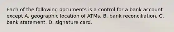 Each of the following documents is a control for a bank account except A. geographic location of ATMs. B. bank reconciliation. C. bank statement. D. signature card.