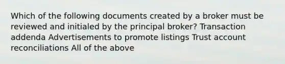 Which of the following documents created by a broker must be reviewed and initialed by the principal broker? Transaction addenda Advertisements to promote listings Trust account reconciliations All of the above