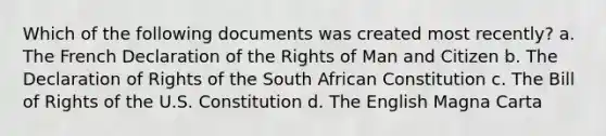 Which of the following documents was created most recently? a. The French Declaration of the Rights of Man and Citizen b. The Declaration of Rights of the South African Constitution c. The Bill of Rights of the U.S. Constitution d. The English Magna Carta