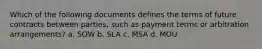 Which of the following documents defines the terms of future contracts between parties, such as payment terms or arbitration arrangements? a. SOW b. SLA c. MSA d. MOU