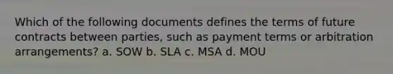 Which of the following documents defines the terms of future contracts between parties, such as payment terms or arbitration arrangements? a. SOW b. SLA c. MSA d. MOU