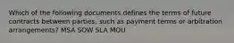 Which of the following documents defines the terms of future contracts between parties, such as payment terms or arbitration arrangements? MSA SOW SLA MOU