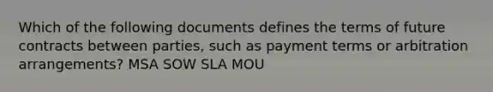 Which of the following documents defines the terms of future contracts between parties, such as payment terms or arbitration arrangements? MSA SOW SLA MOU