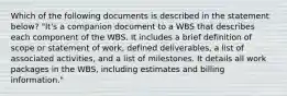 Which of the following documents is described in the statement below? "It's a companion document to a WBS that describes each component of the WBS. It includes a brief definition of scope or statement of work, defined deliverables, a list of associated activities, and a list of milestones. It details all work packages in the WBS, including estimates and billing information."