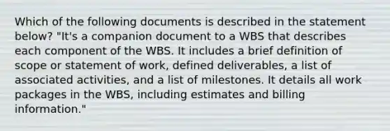 Which of the following documents is described in the statement below? "It's a companion document to a WBS that describes each component of the WBS. It includes a brief definition of scope or statement of work, defined deliverables, a list of associated activities, and a list of milestones. It details all work packages in the WBS, including estimates and billing information."