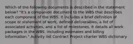 Which of the following documents is described in the statement below? "It's a companion document to the WBS that describes each component of the WBS. It includes a brief definition of scope or statement of work, defined deliverables, a list of associated activities, and a list of milestones. It details all work packages in the WBS, including estimates and billing information." Activity list Contract Project charter WBS dictionary