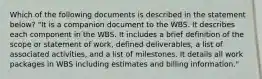 Which of the following documents is described in the statement below? "It is a companion document to the WBS. It describes each component in the WBS. It includes a brief definition of the scope or statement of work, defined deliverables, a list of associated activities, and a list of milestones. It details all work packages in WBS including estimates and billing information."