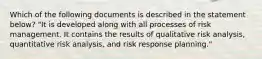 Which of the following documents is described in the statement below? "It is developed along with all processes of risk management. It contains the results of qualitative risk analysis, quantitative risk analysis, and risk response planning."