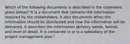 Which of the following documents is described in the statement given below?"It is a document that contains the information required by the stakeholders. It also documents when the information should be distributed and how the information will be delivered. It describes the information delivery needs, format, and level of detail. It is contained in or is a subsidiary of the project management plan."