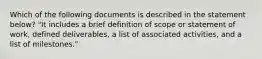 Which of the following documents is described in the statement below? "It includes a brief definition of scope or statement of work, defined deliverables, a list of associated activities, and a list of milestones."