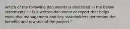 Which of the following documents is described in the below statement? "It is a written document or report that helps executive management and key stakeholders determine the benefits and rewards of the project."