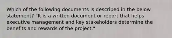 Which of the following documents is described in the below statement? "It is a written document or report that helps executive management and key stakeholders determine the benefits and rewards of the project."