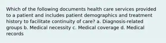 Which of the following documents health care services provided to a patient and includes patient demographics and treatment history to facilitate continuity of care? a. Diagnosis-related groups b. Medical necessity c. Medical coverage d. Medical records