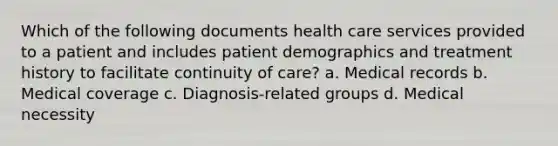 Which of the following documents health care services provided to a patient and includes patient demographics and treatment history to facilitate continuity of care? a. Medical records b. Medical coverage c. Diagnosis-related groups d. Medical necessity