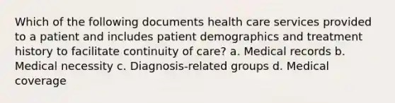 Which of the following documents health care services provided to a patient and includes patient demographics and treatment history to facilitate continuity of care? a. Medical records b. Medical necessity c. Diagnosis-related groups d. Medical coverage